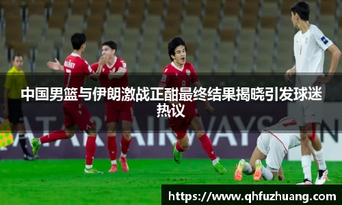 中国男篮与伊朗激战正酣最终结果揭晓引发球迷热议